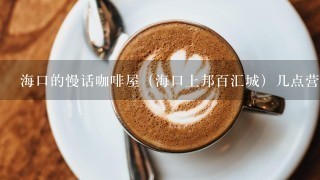 海口的慢话咖啡屋（海口上邦百汇城）几点营业