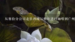 从赛拾分公司走非洲海运整柜进口咖啡到广州需要多少时间？