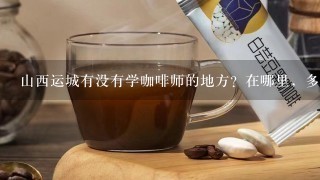 山西运城有没有学咖啡师的地方？在哪里，多少钱，多长时间