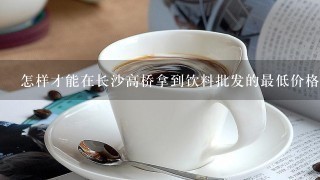 怎样才能在长沙高桥拿到饮料批发的最低价格