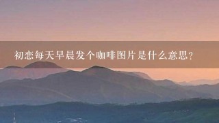 初恋每天早晨发个咖啡图片是什么意思？