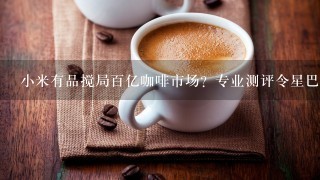 小米有品搅局百亿咖啡市场？专业测评令星巴克尴尬，