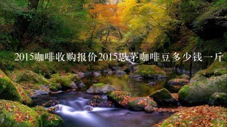 2015咖啡收购报价2015思茅咖啡豆多少钱一斤