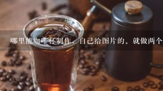 哪里能咖啡杯制作，自己给图片的。就做两个，有么?谢谢各位