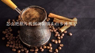 怎么把照片传到浏阳镇头百步滩图片