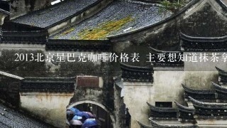 2013北京星巴克咖啡价格表 主要想知道抹茶拿铁的价格 谢谢~